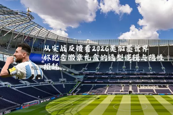 从实战反馈看2026美加墨世界杯纪念徽章礼盒的选型逻辑与隐性损耗