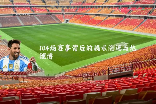 104场赛事背后的战术演进与地理博弈