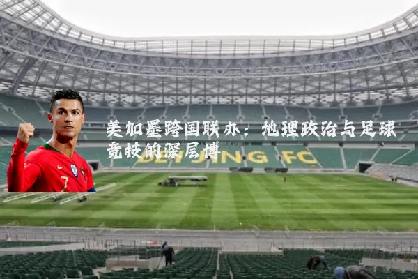 美加墨跨国联办:地理政治与足球竞技的深层博弈
